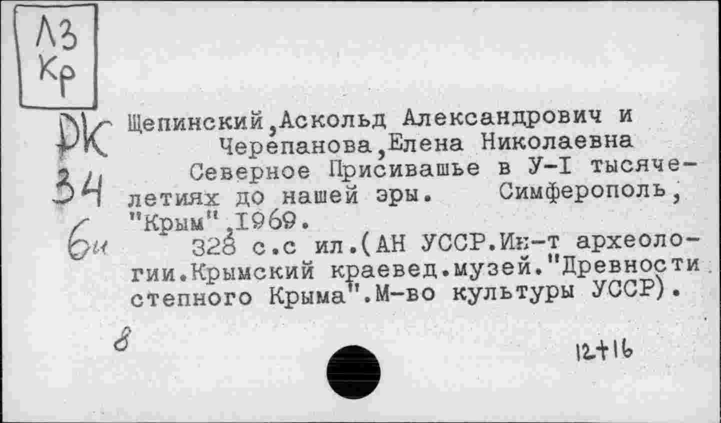 ﻿ль КР
Plc
54
Щепинский,Аскольд Александрович и
Черепанова,Елена Николаевна
Северное Присивашье в У-I тысячелетиях до нашей эры. Симферополь, "Крым”,I960.
328 с.с ил.(АН УССР.Ин-т археологии.Крымский краевед.музей."Древности степного Крыма".М-во культуры УССР).
